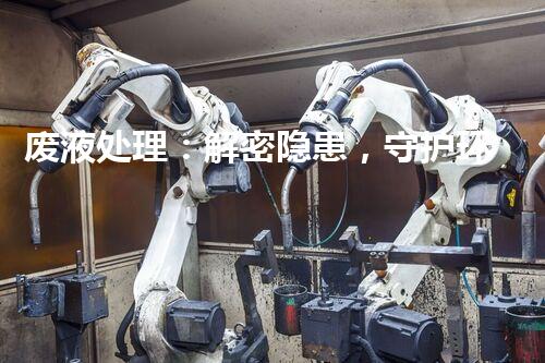 废液处理：解密隐患，守护环境！