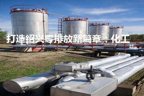 打造绍兴零排放新篇章：化工废水实现全流程清零！
