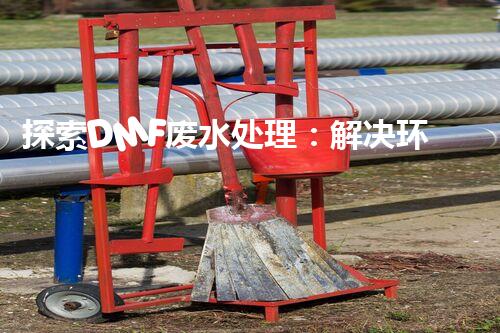 探索DMF废水处理：解决环境隐患，守护清洁未来！