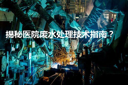 揭秘医院废水处理技术指南？从源头到出水的全流程刨析！