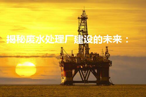 揭秘废水处理厂建设的未来：从科技创新到生态平衡？