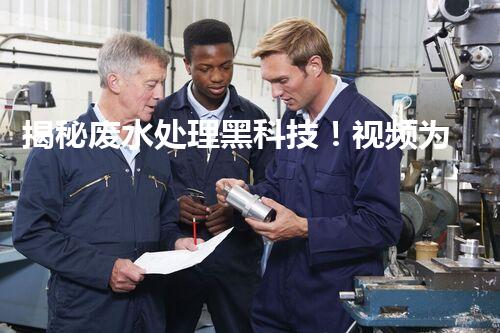 揭秘废水处理黑科技！视频为你呈现不可思议的净化之旅？