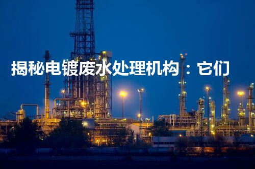 揭秘电镀废水处理机构：它们是如何化污水为清流的？