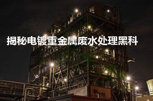 揭秘电镀重金属废水处理黑科技！高效净化之路究竟在哪里？