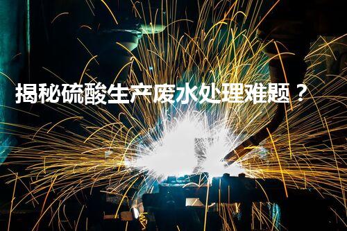揭秘硫酸生产废水处理难题？探寻绿色可持续发展之路！