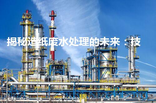 揭秘造纸废水处理的未来：技术革新与环保新思路？