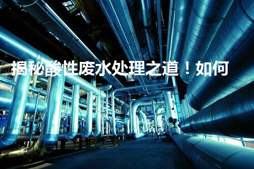 揭秘酸性废水处理之道！如何化“腐蚀”为“资源”？
