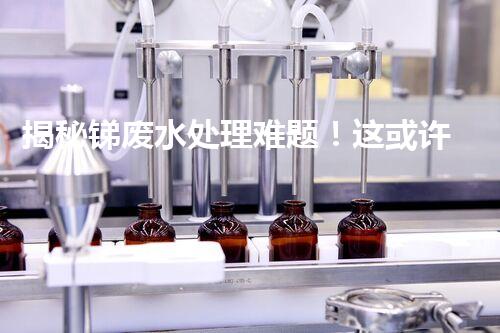揭秘锑废水处理难题！这或许是你想知道的答案？