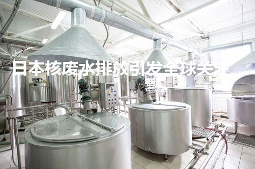 日本核废水排放引发全球关注！后果究竟如何？