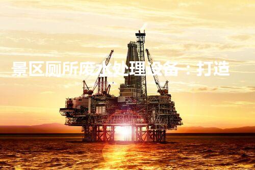 景区厕所废水处理设备：打造绿色景区的秘密武器！