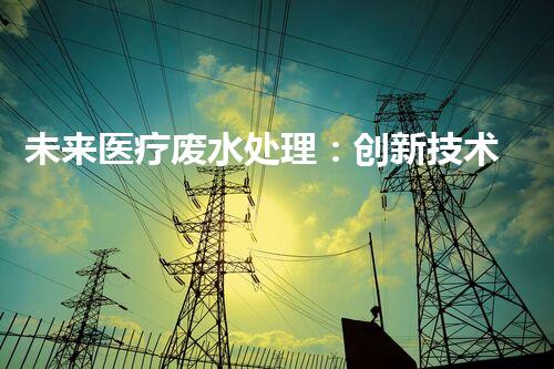 未来医疗废水处理：创新技术解决环境难题？