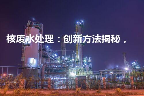 核废水处理：创新方法揭秘，解决环境难题！
