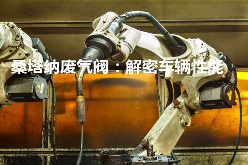 桑塔纳废气阀：解密车辆性能的关键！
