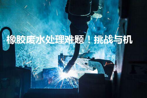 橡胶废水处理难题！挑战与机遇究竟在哪里？