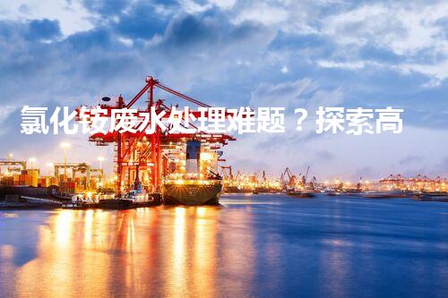 氯化铵废水处理难题？探索高效低耗的新路径！