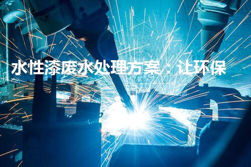 水性漆废水处理方案：让环保与效率兼得的创新路径？
