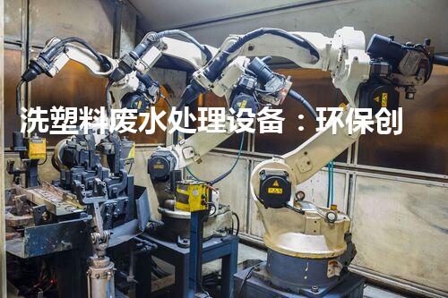 洗塑料废水处理设备：环保创新依然生态隐患？