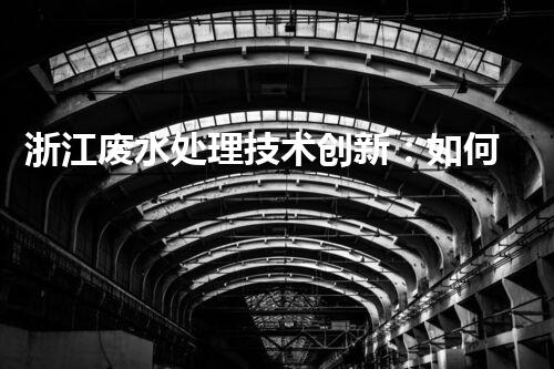 浙江废水处理技术创新：如何实现环境保护与资源利用的双赢？