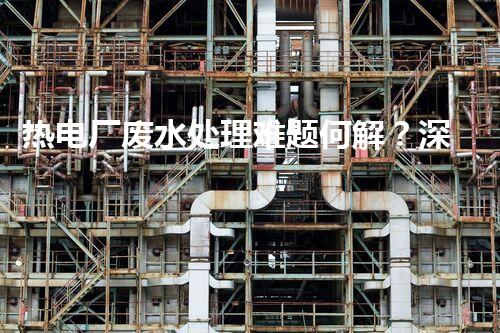 热电厂废水处理难题何解？深度探索与前沿技术应用！