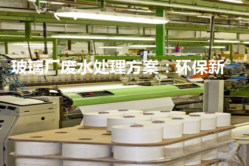 玻璃厂废水处理方案：环保新突破？