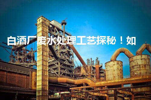 白酒厂废水处理工艺探秘！如何变废为宝？