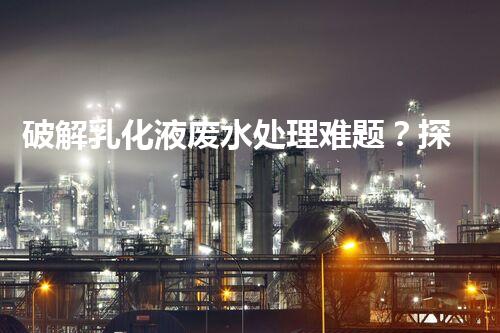 破解乳化液废水处理难题？探寻高效低耗的破乳秘籍！