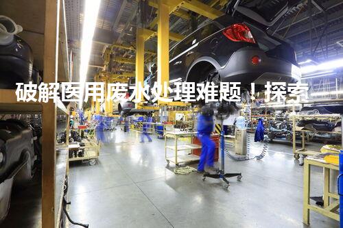 破解医用废水处理难题！探索高效低耗新工艺？