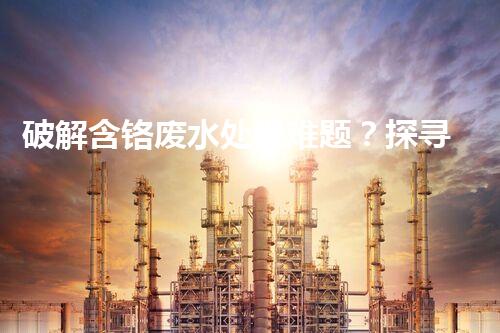破解含铬废水处理难题？探寻高效低耗的创新方案！
