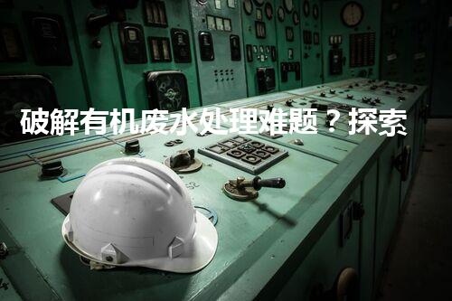 破解有机废水处理难题？探索高效可持续方案！