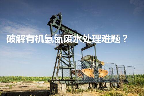 破解有机氨氮废水处理难题？探索高效低耗新路径！