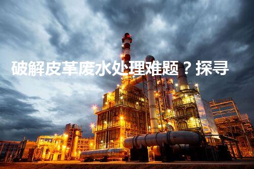 破解皮革废水处理难题？探寻高效可持续方案！