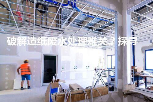 破解造纸废水处理难关？探寻可持续发展之路！