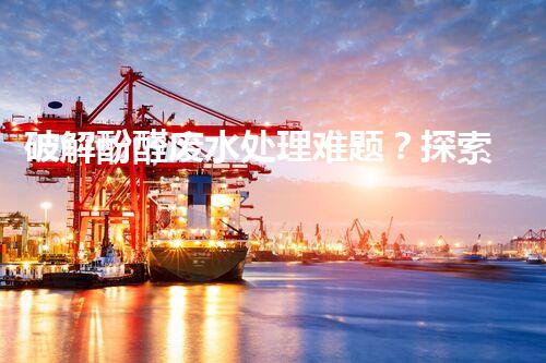 破解酚醛废水处理难题？探索高效低耗的新路径！