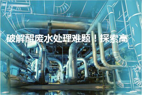 破解醌废水处理难题！探索高效低耗的新路径？
