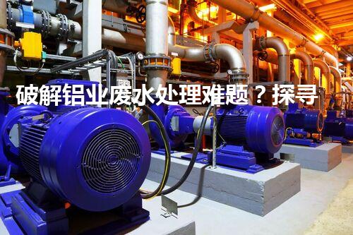 破解铝业废水处理难题？探寻高效低耗方案！