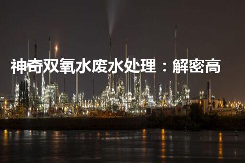 神奇双氧水废水处理：解密高效环保技术，拯救大自然！