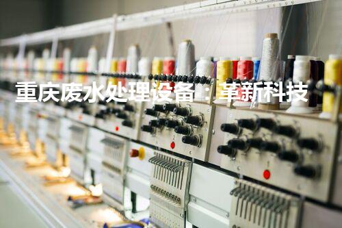 重庆废水处理设备：革新科技助力环保，打造清洁江河！