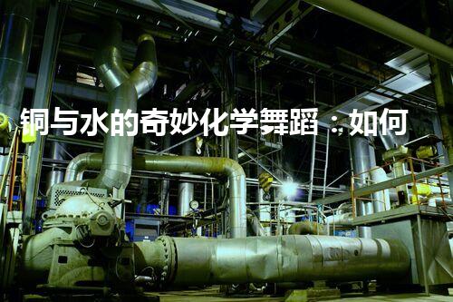 铜与水的奇妙化学舞蹈：如何高效处理含铜废水？