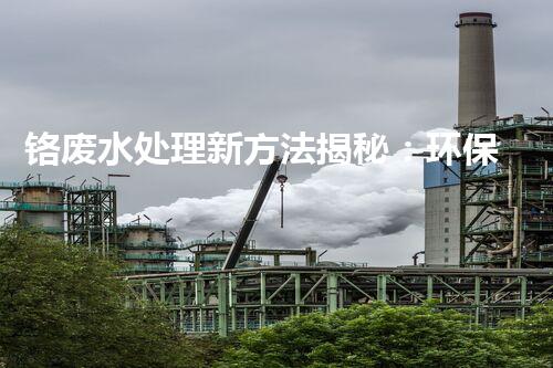 铬废水处理新方法揭秘：环保科技创新还是传统工艺突破？