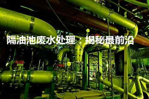 隔油池废水处理：揭秘最前沿的环保技术！