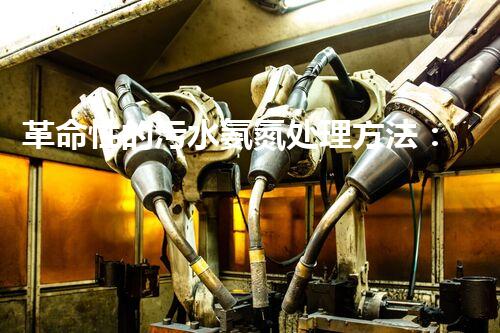 革命性的污水氨氮处理方法：解决环境难题还能创造清洁能源？！